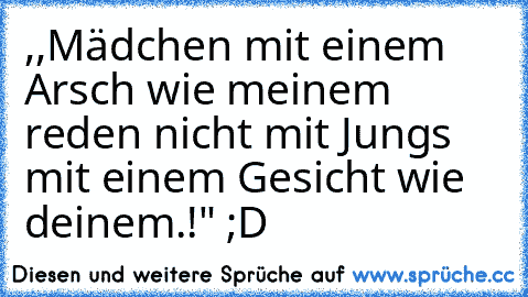 ,,Mädchen mit einem Arsch wie meinem reden nicht mit Jungs mit einem Gesicht wie deinem.!" ;D