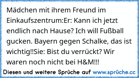 Mädchen mit ihrem Freund im Einkaufszentrum:
Er: Kann ich jetzt endlich nach Hause? Ich will Fußball gucken. Bayern gegen Schalke, das ist wichtig!!
Sie: Bist du verrückt? Wir waren noch nicht bei H&M!!!