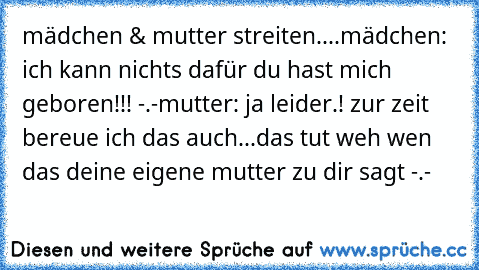 mädchen & mutter streiten....
mädchen: ich kann nichts dafür du hast mich geboren!!! -.-
mutter: ja leider.! zur zeit bereue ich das auch...
das tut weh wen das deine eigene mutter zu dir sagt -.-