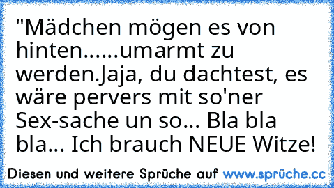 "Mädchen mögen es von hinten...
...umarmt zu werden.
Jaja, du dachtest, es wäre pervers mit so'ner Sex-sache un so... Bla bla bla... Ich brauch NEUE Witze!