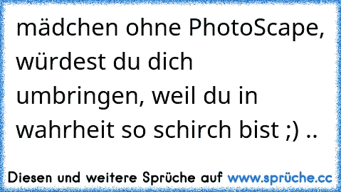 mädchen ohne PhotoScape, würdest du dich umbringen, weil du in wahrheit so schirch bist ;) ..