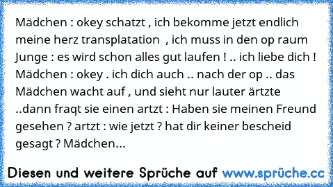 Mädchen : okey schatzt , ich bekomme jetzt endlich meine herz transplatation  , ich muss in den op raum 
Junge : es wird schon alles gut laufen ! .. ich liebe dich ! 
Mädchen : okey . ich dich auch 
.. nach der op .. das Mädchen wacht auf , und sieht nur lauter ärtzte ..
dann fraqt sie einen artzt : Haben sie meinen Freund gesehen ? 
artzt : wie jetzt ? hat dir keiner bescheid gesagt ? 
Mädchen...