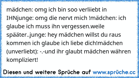 mädchen: omg ich bin soo verliiebt in IHN
junge: omg die nervt mich !
mädchen: ich glaube ich muss ihn vergessen.
weile spääter..
junge: hey mädchen willst du raus kommen ich glaube ich liebe dich!
mädchen (unverliebt): -.-
und ihr glaubt mädchen währen kompliziert!