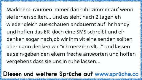 Mädchen:
- räumen immer dann ihr zimmer auf wenn sie lernen sollten... und es sieht nach 2 tagen eh wieder gleich aus
-schauen andauernt auf ihr handy und hoffen das ER ♥ doch eine SMS schreibt und eir denken sogar nach,ob wir ihm vlt eine senden sollten aber dann denken wir "ich nerv ihn vlt..." und lassen es sein
-geben den eltern freche antworten und hoffen vergebens dass sie uns in ruhe las...