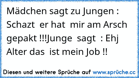 Mädchen sagt zu Jungen : Schazt  er hat  mir am Arsch gepakt !!!
Junge  sagt  : Ehj Alter das  ist mein Job !!