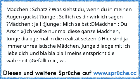 Mädchen : Schatz ? Was siehst du, wenn du in meinen Augen guckst ?
Junge : Soll ich es dir wirklich sagen ?
Mädchen : Ja ! :)
Junge : Mich selbst :D
Mädchen : Du Arsch x(
Ich wollte nur mal diese ganze Mädchen, Junge dialoge mal in die realität setzen :) Hier sind ja immer unrealistische Mädchen, Junge dilaoge mit ich liebe dich und bla bla bla ! meins entspricht die wahrheit :)
Gefällt mir , w...