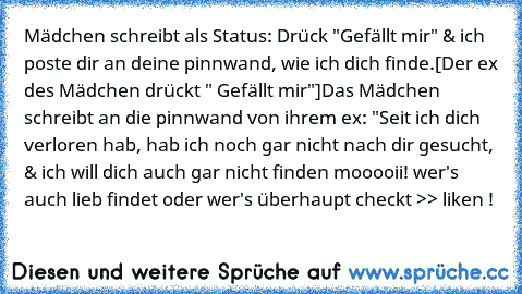 Mädchen schreibt als Status: Drück "Gefällt mir" & ich poste dir an deine pinnwand, wie ich dich finde.
[Der ex des Mädchen drückt " Gefällt mir"]
Das Mädchen schreibt an die pinnwand von ihrem ex: "Seit ich dich verloren hab, hab ich noch gar nicht nach dir gesucht, & ich will dich auch gar nicht finden 
mooooii! wer's auch lieb findet oder wer's überhaupt checkt >> liken !