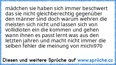 mädchen sie haben sich immer beschwert das sie nicht gleichberechtig gegenüber den männer sind doch warum wehren die meisten sich nicht und lassen sich von vollidioten ein die kommen und gehen wann ihnen es passt lernt was aus den letzten jahren und macht nicht immer die selben fehler die meinung von michi970