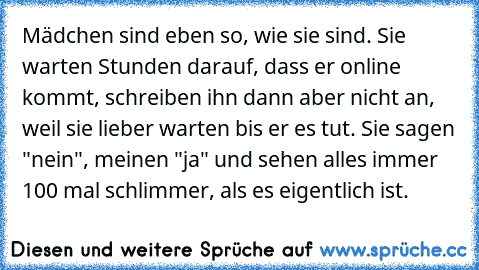 Mädchen sind eben so, wie sie sind. Sie warten Stunden darauf, dass er online kommt, schreiben ihn dann aber nicht an, weil sie lieber warten bis er es tut. Sie sagen "nein", meinen "ja" und sehen alles immer 100 mal schlimmer, als es eigentlich ist.