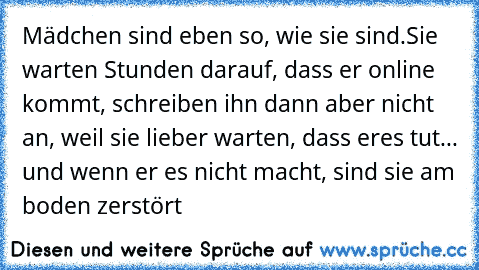 Mädchen sind eben so, wie sie sind.
Sie warten Stunden darauf, dass er online kommt, schreiben ihn dann aber nicht an, weil sie lieber warten, dass er
es tut... und wenn er es nicht macht, sind sie am boden zerstört