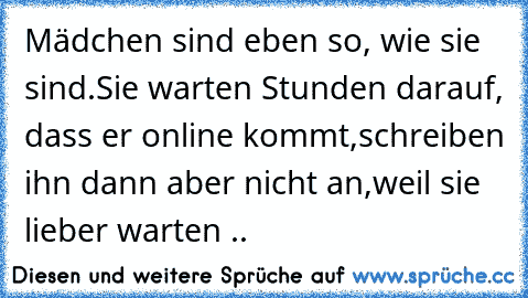 Mädchen sind eben so, wie sie sind.
Sie warten Stunden darauf, dass er online kommt,
schreiben ihn dann aber nicht an,
weil sie lieber warten ..