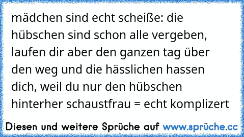 mädchen sind echt scheiße: die hübschen sind schon alle vergeben, laufen dir aber den ganzen tag über den weg und die hässlichen hassen dich, weil du nur den hübschen hinterher schaust
frau = echt komplizert