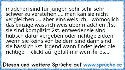 mädchen sind für jungen sehr sehr sehr schwer zu verstehen .... man kan sie nicht vergleichen .... aber eins weis ich    wömoglich das einzige wass ich weis über mädchen .1st. sie sind komplizirt 2st. entweder sie sind hübsch dafür vergeben oder richtige zicken ,wenn sie keins von beidem sind dann sind sie hässlich 3st. irgend wann findet jeder die richtige     
clickt auf gefält mir wen ihr es...