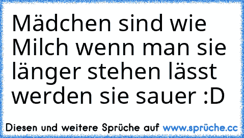 Mädchen sind wie Milch wenn man sie länger stehen lässt werden sie sauer :D