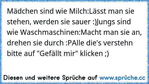 Mädchen sind wie Milch:
Lässt man sie stehen, werden sie sauer :)
Jungs sind wie Waschmaschinen:
Macht man sie an, drehen sie durch :P
Alle die's verstehn bitte auf "Gefällt mir" klicken ;)