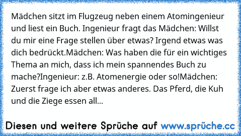 Mädchen sitzt im Flugzeug neben einem Atomingenieur und liest ein Buch. 
Ingenieur fragt das Mädchen: Willst du mir eine Frage stellen über etwas? Irgend etwas was dich bedrückt.
Mädchen: Was haben die für ein wichtiges Thema an mich, dass ich mein spannendes Buch zu mache?
Ingenieur: z.B. Atomenergie oder so!
Mädchen: Zuerst frage ich aber etwas anderes. Das Pferd, die Kuh und die Ziege essen ...