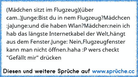 (Mädchen sitzt im Flugzeug)
(über cam..)
Junge:Bist du in nem Flugzeug?
Mädchcen :ja
Junge:und die haben Wlan?
Mädchen:nein ich hab das längste Internetkabel der Welt,hängt aus dem Fenster.
Junge: Nein,Flugzeugfenster kann man nicht öffnen.
haha :P wer´s checkt "Gefällt mir" drücken