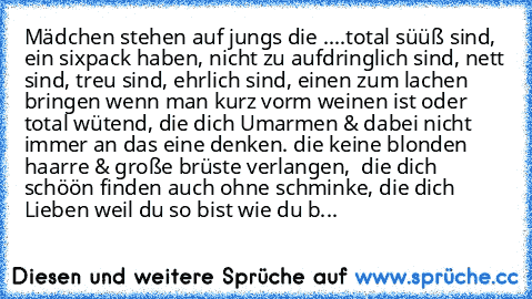 Mädchen stehen auf jungs die ....
total süüß sind, ein sixpack haben, nicht zu aufdringlich sind, nett sind, treu sind, ehrlich sind, einen zum lachen bringen wenn man kurz vorm weinen ist oder total wütend, die dich Umarmen & dabei nicht immer an das eine denken. die keine blonden haarre & große brüste verlangen,  die dich schöön finden auch ohne schminke, die dich Lieben weil du so bist wie d...