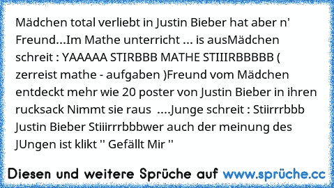 Mädchen total verliebt in Justin Bieber hat aber n' Freund...
Im Mathe unterricht ... is aus
Mädchen schreit : YAAAAA STIRBBB MATHE STIIIRBBBBB ( zerreist mathe - aufgaben )
Freund vom Mädchen entdeckt mehr wie 20 poster von Justin Bieber in ihren rucksack Nimmt sie raus  ....
Junge schreit : Stiirrrbbb Justin Bieber Stiiirrrbbb
wer auch der meinung des JUngen ist klikt '' Gefällt Mir ''