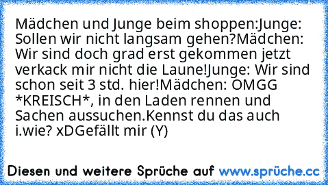 Mädchen und Junge beim shoppen:
Junge: Sollen wir nicht langsam gehen?
Mädchen: Wir sind doch grad erst gekommen jetzt verkack mir nicht die Laune!
Junge: Wir sind schon seit 3 std. hier!
Mädchen: OMGG *KREISCH*, in den Laden rennen und Sachen aussuchen.
Kennst du das auch i.wie? xD
Gefällt mir (Y)