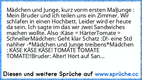 Mädchen und Junge, kurz vorm ersten Mal
Junge : Mein Bruder und ich teilen uns ein Zimmer. Wir schlafen in einen Hochbett. Leider wird er heute da sein. Ich sagte im das wir zwei Sandwiches machen wollte. Also :
Käse = Härter
Tomate = Schneller
Mädchen: Geht klar Schatz :D!
- eine Std nahher -
*Mädchen und Junge treibens*
Mädchen : KÄSE KÄSE KÄSE! TOMATE TOMATE TOMATE!!
Bruder: Alter! Hört auf ...