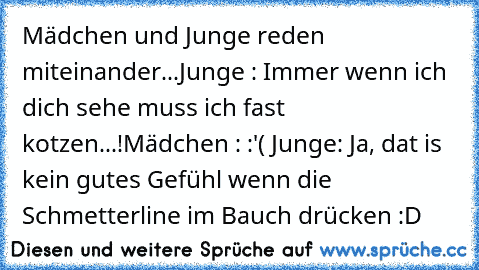 Mädchen und Junge reden miteinander...
Junge : Immer wenn ich dich sehe muss ich fast kotzen...!
Mädchen : :'( 
Junge: Ja, dat is kein gutes Gefühl wenn die Schmetterline im Bauch drücken :D 
♥