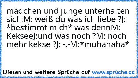 mädchen und junge unterhalten sich:
M: weiß du was ich liebe ?
J:  *bestimmt mich* was denn
M: Keksee
J:und was noch ?
M: noch mehr kekse ?
J: -.-
M:*muhahaha*