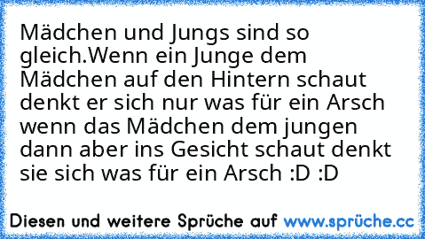 Mädchen und Jungs sind so gleich.
Wenn ein Junge dem Mädchen auf den Hintern schaut denkt er sich nur was für ein Arsch wenn das Mädchen dem jungen dann aber ins Gesicht schaut denkt sie sich was für ein Arsch :D :D