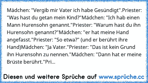 Mädchen: "Vergib mir Vater ich habe Gesündigt".
Priester: "Was hast du getan mein Kind?"
Mädchen: "Ich hab einen Mann Hurensohn genannt."
Priester: "Warum hast du ihn Hurensohn genannt?"
Mädchen: "er hat meine Hand angefasst."
Priester: "So etwa?" (und er berührt ihre Hand)
Mädchen: "Ja Vater."
Priester: "Das ist kein Grund ihn Hurensohn zu nennen."
Mädchen: "Dann hat er meine Brüste berührt."
...