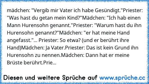 mädchen: "Vergib mir Vater ich habe Gesündigt."
Priester: "Was hast du getan mein Kind?"
Mädchen: "Ich hab einen Mann Hurensohn genannt."
Priester: "Warum hast du ihn Hurensohn genannt?"
Mädchen: "er hat meine Hand angefasst."
... Priester: So etwa? (und er berührt ihre Hand)
Mädchen: Ja Vater.
Priester: Das ist kein Grund ihn Hurensohn zu nennen.
Mädchen: Dann hat er meine Brüste berührt.
Prie...