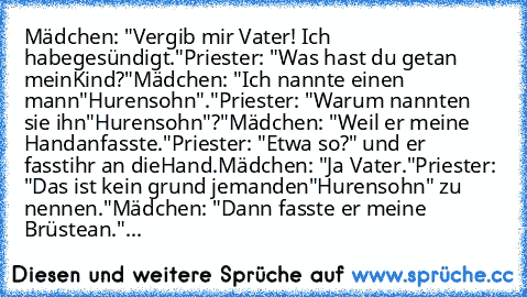 Mädchen: "Vergib mir Vater! Ich habe
gesündigt."
Priester: "Was hast du getan mein
Kind?"
Mädchen: "Ich nannte einen mann
"Hurensohn"."
Priester: "Warum nannten sie ihn
"Hurensohn"?"
Mädchen: "Weil er meine Hand
anfasste."
Priester: "Etwa so?" und er fasst
ihr an die
Hand.
Mädchen: "Ja Vater."
Priester: "Das ist kein grund jemanden
"Hurensohn" zu nennen."
Mädchen: "Dann fasste er meine Brüste
a...