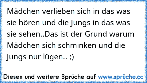 Mädchen verlieben sich in das was sie hören und die Jungs in das was sie sehen..
Das ist der Grund warum Mädchen sich schminken und die Jungs nur lügen.. ;)