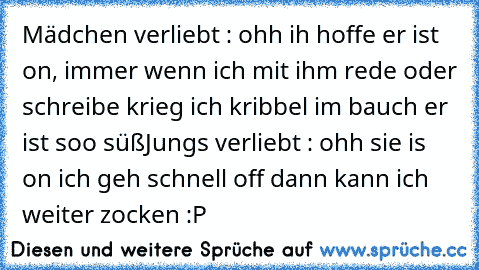 Mädchen verliebt : ohh ih hoffe er ist on, immer wenn ich mit ihm rede oder schreibe krieg ich kribbel im bauch er ist soo süß
Jungs verliebt : ohh sie is on ich geh schnell off dann kann ich weiter zocken :P