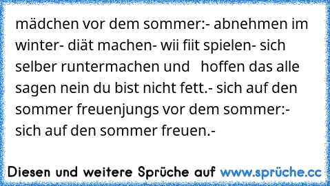 mädchen vor dem sommer:
- abnehmen im winter
- diät machen
- wii fiit spielen
- sich selber runtermachen und   hoffen das alle sagen nein du bist nicht fett.
- sich auf den sommer freuen
jungs vor dem sommer:
- sich auf den sommer freuen.
-