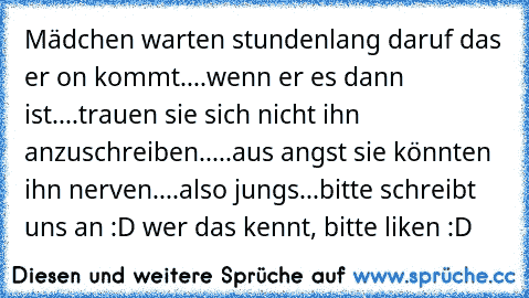 Mädchen warten stundenlang daruf das er on kommt....wenn er es dann ist....trauen sie sich nicht ihn anzuschreiben.....aus angst sie könnten ihn nerven....also jungs...bitte schreibt uns an :D ♥
wer das kennt, bitte liken :D