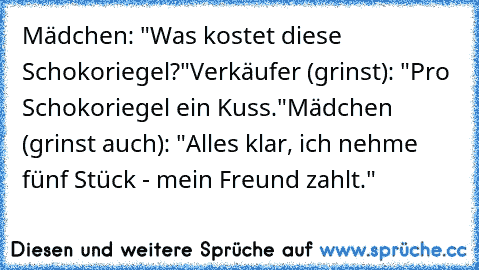 Mädchen: "Was kostet diese Schokoriegel?"
Verkäufer (grinst): "Pro Schokoriegel ein Kuss."
Mädchen (grinst auch): "Alles klar, ich nehme fünf Stück - mein Freund zahlt."