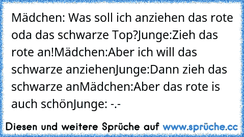 Mädchen: Was soll ich anziehen das rote oda das schwarze Top?
Junge:Zieh das rote an!
Mädchen:Aber ich will das schwarze anziehen
Junge:Dann zieh das schwarze an
Mädchen:Aber das rote is auch schön
Junge: -.-