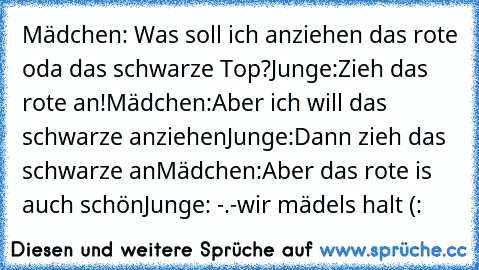 Mädchen: Was soll ich anziehen das rote oda das schwarze Top?
Junge:Zieh das rote an!
Mädchen:Aber ich will das schwarze anziehen
Junge:Dann zieh das schwarze an
Mädchen:Aber das rote is auch schön
Junge: -.-
wir mädels halt (: