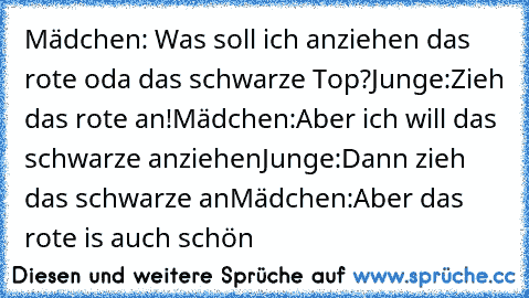 Mädchen: Was soll ich anziehen das rote oda das schwarze Top?
Junge:Zieh das rote an!
Mädchen:Aber ich will das schwarze anziehen
Junge:Dann zieh das schwarze an
Mädchen:Aber das rote is auch schön