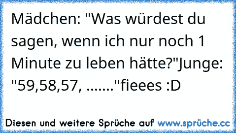 Mädchen: "Was würdest du sagen, wenn ich nur noch 1 Minute zu leben hätte?"
Junge: "59,58,57, ......."
fieees :D