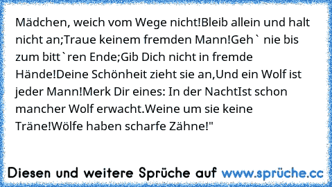 Mädchen, weich vom Wege nicht!
Bleib allein und halt nicht an;
Traue keinem fremden Mann!
Geh` nie bis zum bitt`ren Ende;
Gib Dich nicht in fremde Hände!
Deine Schönheit zieht sie an,
Und ein Wolf ist jeder Mann!
Merk Dir eines: In der Nacht
Ist schon mancher Wolf erwacht.
Weine um sie keine Träne!
Wölfe haben scharfe Zähne!"