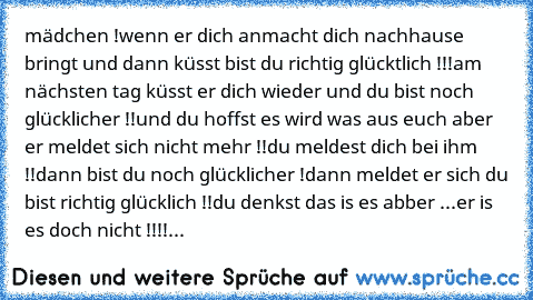 mädchen !
wenn er dich anmacht dich nachhause bringt und dann küsst bist du richtig glücktlich !!!
am nächsten tag küsst er dich wieder und du bist noch glücklicher !!
und du hoffst es wird was aus euch aber er meldet sich nicht mehr !!
du meldest dich bei ihm !!
dann bist du noch glücklicher !
dann meldet er sich du bist richtig glücklich !!
du denkst das is es abber ...
er is es doch nicht !!...