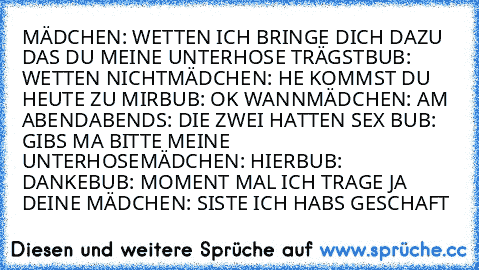 MÄDCHEN: WETTEN ICH BRINGE DICH DAZU DAS DU MEINE UNTERHOSE TRÄGST
BUB: WETTEN NICHT
MÄDCHEN: HE KOMMST DU HEUTE ZU MIR
BUB: OK WANN
MÄDCHEN: AM ABEND
ABENDS: DIE ZWEI HATTEN SEX BUB: GIBS MA BITTE MEINE UNTERHOSE
MÄDCHEN: HIER
BUB: DANKE
BUB: MOMENT MAL ICH TRAGE JA DEINE
 MÄDCHEN: SISTE ICH HABS GESCHAFT