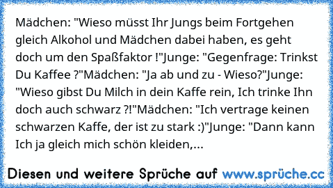 Mädchen: "Wieso müsst Ihr Jungs beim Fortgehen gleich Alkohol und Mädchen dabei haben, es geht doch um den Spaßfaktor !"
Junge: "Gegenfrage: Trinkst Du Kaffee ?"
Mädchen: "Ja ab und zu - Wieso?"
Junge: "Wieso gibst Du Milch in dein Kaffe rein, Ich trinke Ihn doch auch schwarz ?!"
Mädchen: "Ich vertrage keinen schwarzen Kaffe, der ist zu stark :)"
Junge: "Dann kann Ich ja gleich mich schön kleid...