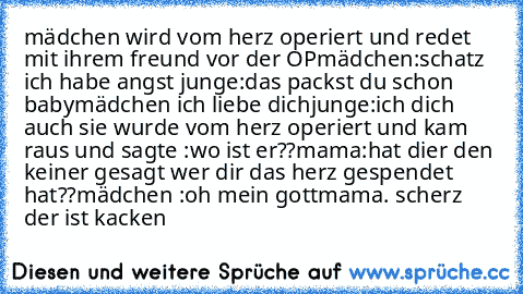 mädchen wird vom herz operiert und redet mit ihrem freund vor der OP
mädchen:schatz ich habe angst 
junge:das packst du schon baby
mädchen ich liebe dich
junge:ich dich auch 
sie wurde vom herz operiert und kam raus und sagte :wo ist er??
mama:hat dier den keiner gesagt wer dir das herz gespendet hat??
mädchen :oh mein gott
mama. scherz der ist kacken