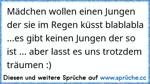 Mädchen wollen einen Jungen der sie im Regen küsst blablabla ...
es gibt keinen Jungen der so ist ... aber lasst es uns trotzdem träumen :)