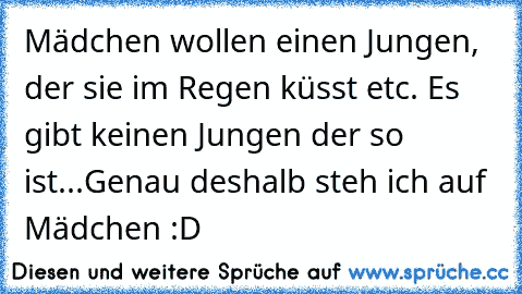 Mädchen wollen einen Jungen, der sie im Regen küsst etc. Es gibt keinen Jungen der so ist...
Genau deshalb steh ich auf Mädchen :D