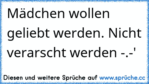 Mädchen wollen geliebt werden. Nicht verarscht werden -.-'