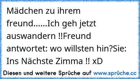 Mädchen zu ihrem freund......
Ich geh jetzt auswandern !!
Freund antwortet: wo willsten hin?
Sie: Ins Nächste Zimma !! xD