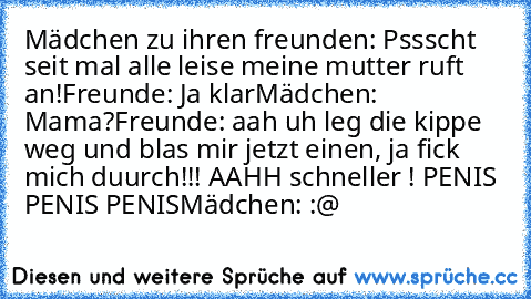 Mädchen zu ihren freunden: Pssscht seit mal alle leise meine mutter ruft an!
Freunde: Ja klar
Mädchen: Mama?
Freunde: aah uh leg die kippe weg und blas mir jetzt einen, ja fick mich duurch!!! AAHH schneller ! PENIS PENIS PENIS
Mädchen: :@